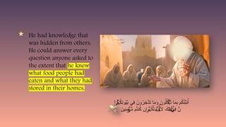 He had knowledge that
was hidden from others.
He could answer every
question anyone asked to
the extent that he knew
what food people had
eaten and what they had
stored in their homes.
َ
ِ‫إ‬ ُ
‫ك‬ِ
‫ت‬‫و‬ُ
‫ي‬ُ
‫ب‬ ‫ِي‬
‫ف‬ َ
‫ون‬ُ
‫ر‬ِ
‫َّخ‬
‫د‬َ
‫ت‬ ‫ا‬َ
‫م‬َ
‫و‬ َ
‫ون‬ُ‫ل‬ُ
‫ك‬ َ
‫ت‬ ‫ا‬َ
‫م‬ِ
‫ب‬ ‫م‬ُ
‫ك‬ُ
‫ئ‬ِّ
‫ب‬َ
‫ن‬ُ‫أ‬
ۚ
ۡ
‫م‬ ۡ
‫أ‬
َ
‫ِين‬
‫ن‬ِ
‫م‬ ُّ
‫م‬ ‫م‬ُ
‫ت‬‫ن‬ُ
‫ك‬ ‫ن‬ِ‫إ‬ ُ
‫ك‬َّ‫ل‬ َ
‫ي‬ ‫أَل‬ َ
‫ِك‬‫ل‬ ‫ِي‬
‫ف‬ َّ
‫ن‬
ۡ
‫ؤ‬ ۡ
‫م‬ ‫ٰأة‬َ‫ذ‬
ٗ
‫ة‬ٓ‫أ‬
 