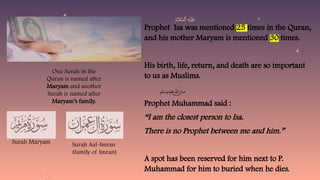 Prophet Isa was mentioned 25 times in the Quran,
and his mother Maryam is mentioned 30 times.
His birth, life, return, and death are so important
to us as Muslims.
Prophet Muhammad said :
“I am the closest person to Isa.
There is no Prophet between me and him.”
A spot has been reserved for him next to P.
Muhammad for him to buried when he dies.
One Surah in the
Quran is named after
Maryam and another
Surah is named after
Maryam’s family.
Surah Maryam Surah Aal-Imran
(family of Imran)
 