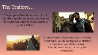 The Traitors…
The people of Bani Israel started to tell
lies about Prophet Isa (their own Prophet)
to the Roman Emperor in an attempt to
get him killed.
A traitor named Judas came with a scheme
to get rid of Isa- he accused Isa of starting
a revolution against the Ceasar.
P. Isa became a wanted man by the
government.
 