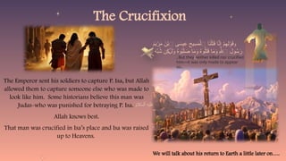 The Emperor sent his soldiers to capture P. Isa, but Allah
allowed them to capture someone else who was made to
look like him. Some historians believe this man was
Judas-who was punished for betraying P. Isa.
Allah knows best.
That man was crucified in Isa’s place and Isa was raised
up to Heavens.
The Crucifixion
We will talk about his return to Earth a little later on….
‫و‬
َ
‫م‬َ
‫ي‬ْ
‫ر‬َ
‫م‬ َ
‫ن‬ْ‫ب‬‫ٱ‬ ‫ى‬ َ
‫يس‬ِ
‫ع‬ َ
‫يح‬ِ
‫س‬َ
‫م‬ْ‫ٱل‬ ‫َا‬
‫ن‬ْ‫ل‬َ
‫ت‬َ
‫ق‬ ‫ا‬َّ
‫ن‬ِ‫إ‬ ْ
‫م‬ِ
‫ِه‬‫ل‬ْ
‫و‬َ
‫ق‬
ْ
‫م‬ُ
‫ه‬َ‫ل‬ َ
‫ه‬ِّ
‫ب‬ُ
‫ش‬ ‫ِن‬
‫ك‬ َ‫ل‬َ
‫و‬ ُ
‫ه‬‫و‬ُ
‫ب‬َ‫ل‬ َ
‫ص‬ ‫ا‬َ
‫م‬َ
‫و‬ ُ
‫ه‬‫و‬ُ‫ل‬َ
‫ت‬َ
‫ق‬ ‫ا‬َ
‫م‬َ
‫و‬ ِ‫هَّلل‬‫ٱ‬ َ
‫ول‬ُ
‫س‬َ
‫ر‬
ٰ‫ـ‬
ۚ
..But they neither killed nor crucified
him—it was only made to appear
so..
 