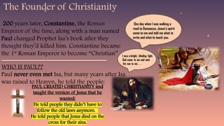 One day when I was walking a
road to Damascus, Jesus’s spirit
came to me and told me what to
write and what to teach you.
PAUL CREATED CHRISTIANITY and
taught the version of Jesus that he
wanted:
He told people they didn’t have to
follow the old laws anymore.
He told people that Jesus died on the
cross for their sins.
200 years later, Constantine, the Roman
Emperor of the time, along with a man named
Paul changed Prophet Isa’s book after they
thought they’d killed him. Constantine became
the 1st
Roman Emperor to become “Christian”
WHO IS PAUL??
Paul never even met Isa, but many years after Isa
was raised to Heaven, he told the people:
The Founder of Christianity
 