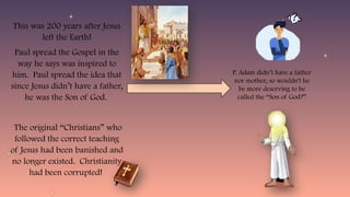 This was 200 years after Jesus
left the Earth!
Paul spread the Gospel in the
way he says was inspired to
him. Paul spread the idea that
since Jesus didn’t have a father,
he was the Son of God.
The original “Christians” who
followed the correct teaching
of Jesus had been banished and
no longer existed. Christianity
had been corrupted!
P. Adam didn’t have a father
nor mother, so wouldn't he
be more deserving to be
called the “Son of God?”
 