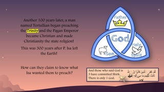 Another 100 years later, a man
named Tertullian began preaching
the Trinity and the Pagan Emperor
became Christian and made
Christianity the state religion!
This was 300 years after P. Isa left
the Earth!
How can they claim to know what
Isa wanted them to preach? َ‫هَّلل‬‫ٱ‬ َّ
‫ن‬ِ‫إ‬ ْ‫ا‬ ُ‫ال‬َ
‫ق‬ َ
‫ِين‬
‫ذ‬َّ‫ٱل‬ َ
‫ر‬َ
‫ف‬َ
‫ك‬ َ
‫ق‬َّ‫ل‬
ٓ‫و‬ ۡ‫د‬
ِ‫إ‬ ‫ٓاَّل‬
ِ‫إ‬ ٍ
‫ه‬ ِ‫إ‬ ِ
‫م‬ ‫ا‬َ
‫م‬َ
‫و‬ َ
‫ث‬ َ
‫ث‬ ُ
‫ِث‬‫ل‬‫ا‬َ
‫ث‬
‫ه‬َٰ‫ل‬
ٰ َ‫ل‬ ‫ن‬ ‫ة‬ َٰ‫ل‬
‫ه‬
‫ةن‬
‫ه‬
‫ةن‬
‫ه‬
‫ةن‬
‫ه‬
‫ةن‬
‫ه‬
‫ةن‬
‫ه‬
‫ةن‬
‫ه‬
‫ةن‬
‫ه‬
‫ةن‬
‫ه‬
‫ةن‬
‫ه‬
‫ةن‬
‫ه‬
‫ةن‬
‫ه‬
‫ةن‬
‫ه‬
‫ةن‬
‫ه‬ ‫ن‬ ‫ة‬
ِ
‫ح‬
‫د‬ َٰ
‫و‬
‫د‬
‫د‬
‫د‬
‫د‬
‫د‬
‫د‬
‫د‬
‫د‬
‫د‬
‫د‬
‫د‬
‫د‬
‫د‬
‫د‬
And those who said God is
3 have committed Shirk.
There is only 1 God.
 