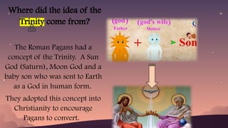Where did the idea of the
Trinity come from?
The Roman Pagans had a
concept of the Trinity. A Sun
God (Saturn), Moon God and a
baby son who was sent to Earth
as a God in human form.
They adopted this concept into
Christianity to encourage
Pagans to convert.
 
