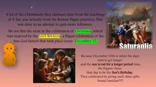 A lot of the Christianity they claimed came from the teachings
of P. Isa, was actually from the Roman Pagan practices. This
was done in an attempt to gain more followers.
We see this the most in the celebration of Christmas, which
was inspired by the SATURNALIA- a Pagan celebration of the
Sun God Saturn that took place every December 25.
Because December 25th is when the days
start to get longer
and the sun is out for a longer period time,
the Pagans chose
that day to be the Sun’s Birthday.
They celebrated by giving each other gifts.
Sound familiar???
 