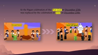 So the Pagan celebration of the Sun God on December 25th
was replaced by the celebration of Jesus on December 25th.
 
