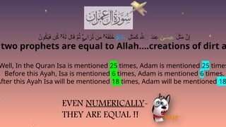 two prophets are equal to Allah….creations of dirt a
Well, In the Quran Isa is mentioned 25 times, Adam is mentioned 25 times
Before this Ayah, Isa is mentioned 6 times, Adam is mentioned 6 times.
After this Ayah Isa will be mentioned 18 times, Adam will be mentioned 18
َ
‫ل‬َ
‫ث‬َ
‫م‬ َّ
‫ن‬ِ‫إ‬
َ
‫يس‬ِ
‫ع‬
ٰ‫ى‬
ِ
‫ل‬َ
‫ث‬َ
‫م‬َ
‫ك‬ ِ‫هَّلل‬‫ٱ‬ َ
‫د‬‫ن‬ِ
‫ع‬
َ
‫د‬‫ا‬َ
‫ء‬
ۖ
‌
َ‫م‬
ُ
‫ون‬ُ
‫ك‬َ
‫ي‬َ
‫ف‬ ‫ن‬ُ
‫ك‬ ُ
‫ه‬َ‫ل‬ َ
‫ال‬َ
‫ق‬ َّ
‫م‬ُ
‫ث‬ ‫ا‬َ
‫ر‬ُ
‫ت‬ ‫ِن‬
‫م‬ ُ
‫ه‬َ
‫ق‬َ‫ل‬َ
‫خ‬
‫ۥ‬ ۬
ٍ‫ب‬ ‫ۥ‬
EVEN NUMERICALLY-
THEY ARE EQUAL !!
 