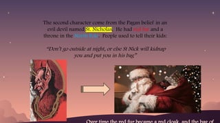The second character come from the Pagan belief in an
evil devil named St. Nicholas. He had red fur and a
throne in the North Pole. People used to tell their kids:
“Don’t go outside at night, or else St Nick will kidnap
you and put you in his bag”
 