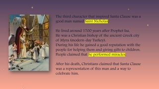 The third character that inspired Santa Clause was a
good man named Saint Nicholas.
He lived around 1700 years after Prophet Isa.
He was a Christian bishop of the ancient Greek city
of Myra (modern-day Turkey).
During his life he gained a good reputation with the
people for helping them and giving gifts to children.
People claimed that he performed miracles.
After his death, Christians claimed that Santa Clause
was a representation of this man and a way to
celebrate him.
 