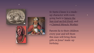 So Santa Clause is a made-
up character with roots
going back to Saturn the
Sun God an Evil Devil, and
a Claimed Miracle Worker.
Parents lie to their children
every year and tell them
this man will bring them
gifts on Jesus’ made-up
birthday.
 