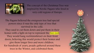 The concept of the Christmas Tree was
inspired by Nordic Pagans who lived in
very cold regions of Europe.
The Pagans believed the evergreen tree had special
powers since it was the only type of tree that
survived in the cold.
They used to cut them down and put them in their
homes with a light on top to represent the Sun God.
They would hang reefs(mistletoe) on their front
doors, believing this would protect their homes and
give them longer lives and more children.
For hundreds of years, people gathered around these
trees in the Winter, and celebrated them.
 
