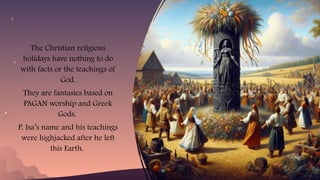 The Christian religious
holidays have nothing to do
with facts or the teachings of
God.
They are fantasies based on
PAGAN worship and Greek
Gods.
P. Isa’s name and his teachings
were highjacked after he left
this Earth.
 