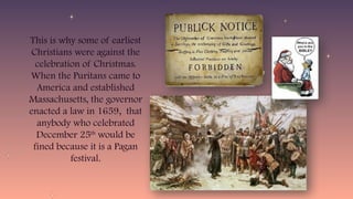 This is why some of earliest
Christians were against the
celebration of Christmas.
When the Puritans came to
America and established
Massachusetts, the governor
enacted a law in 1659, that
anybody who celebrated
December 25th
would be
fined because it is a Pagan
festival.
 