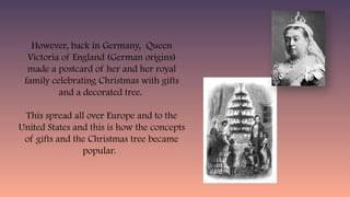 However, back in Germany, Queen
Victoria of England (German origins)
made a postcard of her and her royal
family celebrating Christmas with gifts
and a decorated tree.
This spread all over Europe and to the
United States and this is how the concepts
of gifts and the Christmas tree became
popular.
 