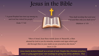 Jesus in the Bible
“You shall worship the Lord your
God and Him only you shall serve”
(Mathew 4/10)
“Men of Israel, hear these words: Jesus of Nazareth, a Man
attested by God to you by miracles, wonders and signs which god
did through Him in your midst as you yourselves also know.”
(Acts 2/22)
“ A great Prophet has risen up among us,
and God has visited his people.”
(Luke 7/16)
Jesus clearly declares himself as a servant of God. Despite this, Christian preachers
insist on going against Jesus’ own teachings by giving him divine attributes. They
 