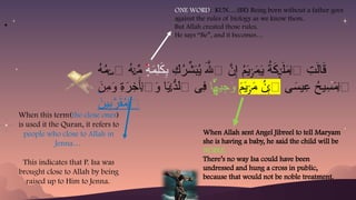 When Allah sent Angel Jibreel to tell Maryam
she is having a baby, he said the child will be
NOBLE.
There’s no way Isa could have been
undressed and hung a cross in public,
because that would not be noble treatment.
ِ
‫ك‬ُ
‫ر‬ِّ
‫ش‬َ
‫ب‬ُ
‫ي‬ َ‫هَّلل‬‫ٱ‬ َّ
‫ن‬ِ‫إ‬ ُ
‫م‬َ
‫ي‬ َ
‫م‬َ
‫ي‬ ُ
‫ة‬َ
‫ك‬ َ‫ل‬َ
‫م‬‫ٱ‬ ِ
‫ت‬َ‫ل‬‫ا‬َ
‫ق‬
ۡ‫ر‬ ٰ‫ـ‬ ِٕ‫ٮ‬ٰٓ‫ـ‬
ۡ
‫ل‬
ٍ
‫ة‬َ
‫م‬ِ‫ل‬َ
‫ك‬ِ
‫ب‬
۬
ُ
‫ه‬ُ
‫م‬ ‫ٱ‬ ُ
‫ه‬ ِّ
‫م‬
ۡ‫س‬ ۡ‫ن‬
‫ى‬َ
‫يس‬ِ
‫ع‬ ُ
‫يح‬ِ
‫س‬َ
‫م‬‫ٱ‬
ۡ
‫ل‬
َ
‫م‬َ
‫ي‬ َ
‫م‬ ُ
‫ن‬ ‫ٱ‬
ۡ‫ر‬ ۡ‫ب‬
‫ا‬ ‫ي‬ِ
‫ج‬َ
‫و‬
۬
ً‫ه‬
ِ
‫ة‬َ
‫ر‬ِ
‫خ‬َ‫أ‬‫ٱ‬َ
‫و‬ ‫ا‬َ
‫ي‬ ُّ
‫ٱلد‬ ‫ِى‬
‫ف‬
ۡ
‫ل‬ ۡ‫ن‬
َ
‫ِن‬
‫م‬َ
‫و‬
َ
‫ين‬ِ
‫ب‬َّ
‫ر‬َ
‫ق‬ُ
‫م‬‫ٱ‬
ۡ
‫ل‬
When this term(the close ones)
is used it the Quran, it refers to
people who close to Allah in
Jenna…
This indicates that P. Isa was
brought close to Allah by being
raised up to Him to Jenna.
ONE WORD: KUN….(BE) Being born without a father goes
against the rules of biology as we know them.
But Allah created those rules.
He says “Be”, and it becomes…
.
 