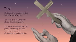 Today:
Christianity is a dying religion
in the Western World.
Less than 1/3 of Christians
attend Church regularly.
It is predicted that within 10-5
years Christianity will be a
minority in America.
Christianity is on the demise.
 