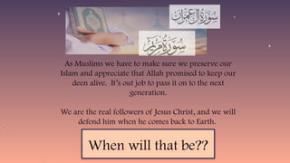 As Muslims we have to make sure we preserve our
Islam and appreciate that Allah promised to keep our
deen alive. It’s out job to pass it on to the next
generation.
We are the real followers of Jesus Christ, and we will
defend him when he comes back to Earth.
When will that be??
 