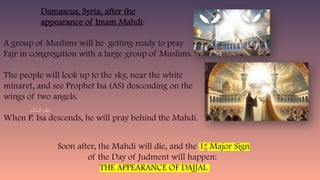 A group of Muslims will be getting ready to pray
Fajr in congregation with a large group of Muslims.
The people will look up to the sky, near the white
minaret, and see Prophet Isa (AS) descending on the
wings of two angels.
When P. Isa descends, he will pray behind the Mahdi.
Damascus, Syria, after the
appearance of Imam Mahdi:
Soon after, the Mahdi will die, and the 1st
Major Sign
of the Day of Judment will happen:
THE APPEARANCE OF DAJJAL
 
