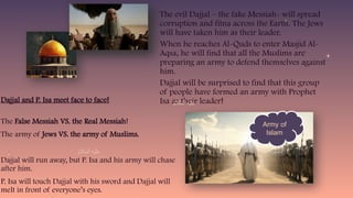 The evil Dajjal – the fake Messiah- will spread
corruption and fitna across the Earth. The Jews
will have taken him as their leader.
When he reaches Al-Quds to enter Masjid Al-
Aqsa, he will find that all the Muslims are
preparing an army to defend themselves against
him.
Dajjal will be surprised to find that this group
of people have formed an army with Prophet
Isa as their leader!
Army of
Islam
Dajjal and P. Isa meet face to face!
The False Messiah VS. the Real Messiah!
The army of Jews VS. the army of Muslims.
Dajjal will run away, but P. Isa and his army will chase
after him.
P. Isa will touch Dajjal with his sword and Dajjal will
melt in front of everyone’s eyes.
 