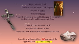 55
Dajjal is finally dead.
P. Isa will rule the WORLD for 40 years.
40 years of Justice
40 years of Peace
P. Isa will break the cross and kill the pig- A symbol of
the Islamic rule, and the demise of Shirk.
P. Isa will be the Imam on Earth.
Everyone will believe in him.
People can’t NOT believe after what they’ve have seen.
Everything will peaceful for 40 years, until the
appearance of Yajooj and Majooj.
 