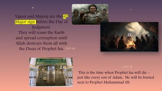 Yajooj and Majooj are the 4th
Major sign before the Day of
Judgment.
They will roam the Earth
and spread corruption until
Allah destroys them all with
the Duaa of Prophet Isa.
This is the time when Prophet Isa will die –
just like every son of Adam. He will be buried
next to Prophet Muhammad (S)
 