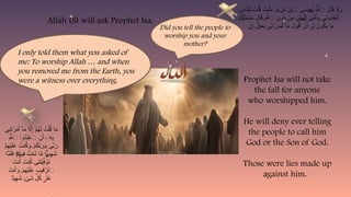 ِ
‫اس‬َّ
‫ن‬‫ِل‬‫ل‬ َ
‫ت‬ْ‫ل‬ُ
‫ق‬ َ
‫نت‬َ‫أ‬َ
‫ء‬ َ
‫م‬َ
‫ي‬ْ
‫ر‬َ
‫م‬ َ
‫ن‬ْ‫ب‬‫ٱ‬ ‫ى‬ َ
‫ِيس‬
‫ع‬َ
‫ي‬ ُ‫هَّلل‬‫ٱ‬ َ
‫ال‬َ
‫ق‬ ْ
‫ذ‬ِ‫إ‬َ
‫و‬
ٰ‫ـ‬
َ
‫َك‬
‫ن‬ َ
‫ح‬ْ‫ب‬ُ
‫س‬ َ
‫ال‬َ
‫ق‬ ِ‫هَّلل‬‫ٱ‬ ِ
‫ُون‬
‫د‬ ‫ِن‬
‫م‬ ِ
‫ن‬ْ‫ي‬َ
‫ه‬َ‫ل‬ِ‫إ‬ َ
‫ى‬ِّ
‫م‬ُ‫أ‬َ
T‫و‬ ‫ِى‬
‫ن‬‫و‬ُ
‫ذ‬ِ
‫خ‬َّ
‫ت‬‫ٱ‬
ٰ‫ـ‬ ٰ‫ـ‬
ۖ
‫ن‬ِ‫إ‬ ٍّ
‫ق‬َ
‫ح‬ِ
‫ب‬ ‫ِى‬‫ل‬ َ
‫س‬ْ‫ي‬َ‫ل‬ ‫ا‬َ
‫م‬ َ
‫ول‬ُ
‫ق‬َ‫أ‬ ْ
‫ن‬َ‫أ‬ ِ‫ل‬ ُ
‫ون‬ُ
‫ك‬َ
‫ي‬ ‫ا‬َ
‫م‬
ۚ ٓ‫ى‬
‫ِى‬
‫ن‬َ
‫ت‬ْ
‫ر‬َ
‫م‬َ‫أ‬ ‫ٓا‬َ
‫م‬ ‫اَّل‬ِ‫إ‬ ْ
‫م‬ُ
‫ه‬َ‫ل‬ ُ
‫ت‬ْ‫ل‬ُ
‫ق‬ ‫ا‬َ
‫م‬
َ‫هَّلل‬‫ٱ‬ ‫ُو‬
‫د‬ُ
‫ب‬ ْ
‫ٱع‬ ِ
‫ن‬َ‫أ‬ ِ
‫ه‬ِ
‫ب‬
۟
‫ا‬ ٓ‫ۦ‬
ْ
‫م‬ِ
‫ه‬ْ‫ي‬َ‫ل‬َ
‫ع‬ ُ
‫نت‬ُ
‫ك‬َ
‫و‬ ْ
‫م‬ُ
‫ك‬َّ
‫ب‬َ
‫ر‬َ
T‫و‬ ‫ى‬ِّ
‫ب‬َ
‫ر‬
ۚ
‫ا‬َّ
‫م‬َ‫ل‬َ
‫ف‬ ْ
T‫م‬ِ
‫ِيه‬
‫ف‬ ُ
‫ت‬ْ
‫م‬ُ
‫د‬ ‫ا‬َّ
‫م‬ ‫ا‬ ‫ي‬ِ
‫ه‬َ
‫ش‬
ۖ ۭ
ً‫د‬
َ
‫نت‬َ‫أ‬ َ
‫نت‬ُ
‫ك‬ ‫ِى‬
‫ن‬َ
‫ت‬ْ‫ي‬َّ
‫ف‬َ
‫و‬َ
‫ت‬
َ
‫نت‬َ‫أ‬َ
‫و‬ ْ
‫م‬ِ
‫ه‬ْ‫ي‬َ‫ل‬َ
‫ع‬ َ
‫ِيب‬
‫ق‬َّ
‫ٱلر‬
ۚ
ٌ
‫د‬‫ي‬ِ
‫ه‬َ
‫ش‬ ْ
‫ى‬َ
‫ش‬ ِّ
‫ل‬ُ
‫ك‬ َ‫ل‬َ
‫ع‬
ٍۢ‫ء‬ ٰ‫ى‬
Allah (S) will ask Prophet Isa:
Did you tell the people to
worship you and your
mother?
I only told them what you asked of
me: To worship Allah … and when
you removed me from the Earth, you
were a witness over everything. Prophet Isa will not take
the fall for anyone
who worshipped him.
He will deny ever telling
the people to call him
God or the Son of God.
Those were lies made up
against him.
 