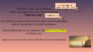 The skies, Earth, and mountains
almost split apart when they heard people say
“Allah has a Son”.
We should feel sadness when we hear these claims being made,
and we should pray for people’s guidance.
Alhamdulillah that we are Muslims- the TRUE FOLLOWERS
of Prophet Isa.
And now we wait to be united with him in Jenna Insha'Allah.
ُ
‫ه‬ ِ
‫م‬ َ
‫ن‬ َّ
‫ط‬َ
‫ف‬َ
‫ت‬َ
‫ي‬ ُ
‫ت‬َّ
‫ٱلس‬ ُ
‫د‬‫ا‬َ
‫ك‬َ
‫ت‬
‫ن‬
‫ر‬َٰ‫و‬َٰ
‫م‬
ۡ‫ن‬ ۡ‫ر‬
ُ
‫ال‬َ
‫ب‬ِ
‫ج‬‫ٱ‬ ُّ
‫ر‬ِ
‫خ‬َ
‫ت‬َ
‫و‬ ُ
‫ض‬ َ
‫أ‬‫ٱ‬ ُّ
‫ق‬َ
‫نش‬َ
‫ت‬َ
‫و‬
‫ل‬ ‫لر‬
‫ل‬
‫ر‬‫ل‬
‫ل‬
‫ر‬‫ل‬
‫ل‬
‫ر‬‫ل‬
‫ل‬
‫ر‬‫ل‬
‫ل‬
‫ر‬‫ل‬
‫ل‬
‫ر‬‫ل‬
‫ل‬
‫ر‬‫ل‬
‫ل‬
‫ر‬‫ل‬
‫ل‬
‫ر‬‫ل‬
‫ل‬
‫ر‬‫ل‬
‫ل‬
‫ر‬‫ل‬
‫ل‬
‫ر‬‫ل‬
‫ل‬
‫ر‬‫ل‬ ‫ل‬ ‫لر‬
‫ًّا‬
‫د‬َ
‫ه‬
ِ
‫ن‬ َّ
‫ِلر‬‫ل‬ ْ‫ا‬ َ
‫َع‬
‫د‬ ‫ن‬َ‫أ‬
َٰ
‫م‬
‫ح‬ ‫و‬
‫وح‬
‫وح‬
‫وح‬
‫وح‬
‫وح‬
‫وح‬
‫وح‬
‫وح‬
‫وح‬
‫وح‬
‫وح‬
‫وح‬
‫وح‬ ‫ح‬ ‫و‬
‫ا‬ َ‫ل‬َ
T‫و‬
ٗ‫ـ‬‫ـ‬‫ـ‬‫ـ‬‫د‬
 
