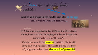 If P. Isa was crucified in his 30’s, as the Christians
claim, how is Allah (S) saying that he will speak to
us when he is an old man??
This is becuase P. Isa wasn’t crucified. He is still
alive and will return to the Earth before the Day
of Judgment when he’s thousands of years old!
ِ
‫د‬ َ
‫م‬‫ٱ‬ ‫ِى‬
‫ف‬ َ
‫اس‬َّ
‫ٱلن‬ ُ
‫م‬ِّ‫ل‬ ُ
‫ي‬َ
‫و‬
ۡ‫ه‬
ۡ
‫ل‬ َ
‫ڪ‬
ً
‫ال‬ َ
‫و‬
ۡ‫ه‬ َ
‫ڪ‬
َ
‫ِن‬
‫م‬َ
‫و‬ ۬
َ
‫ين‬ِ
‫ِح‬‫ل‬ َّ
‫ٱلص‬
ٰ‫ـ‬
And he will speak in the cradle, and also in old age,
and I will be from the righteous.
 