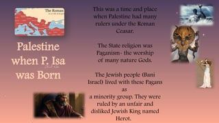 Palestine
when P. Isa
was Born
This was a time and place
when Palestine had many
rulers under the Roman
Ceasar.
The State religion was
Paganism- the worship
of many nature Gods.
The Jewish people (Bani
Israel) lived with these Pagans
as
a minority group. They were
ruled by an unfair and
disliked Jewish King named
Herot.
 