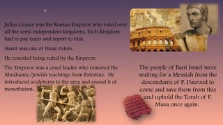 Julius Ceasar was the Roman Emperor who ruled over
all the semi-independent kingdoms. Each Kingdom
had to pay taxes and report to him.
Harot was one of those rulers.
He resented being ruled by the Emperor.
The Emperor was a cruel leader who removed the
Abrahamic/Jewish teachings from Palestine. He
introduced sculptures to the area and erased it of
monotheism.
The people of Bani Israel were
waiting for a Messiah from the
descendants of P. Dawood to
come and save them from this
and uphold the Torah of P.
Musa once again.
 