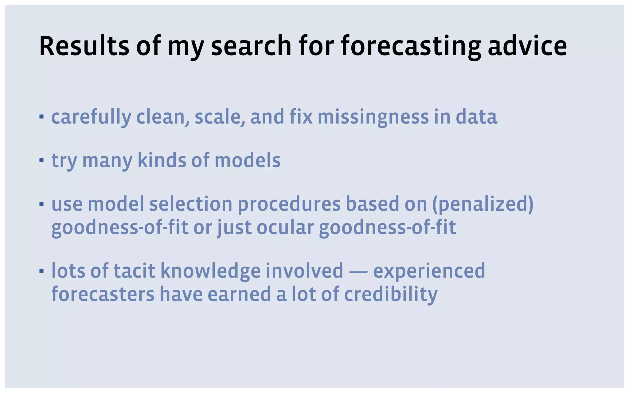 Results of my search for forecasting advice
▪ carefully clean, scale, and fix missingness in data
▪ try many kinds of models
▪ use model selection procedures based on (penalized)
goodness-of-fit or just ocular goodness-of-fit
▪ lots of tacit knowledge involved — experienced
forecasters have earned a lot of credibility
 