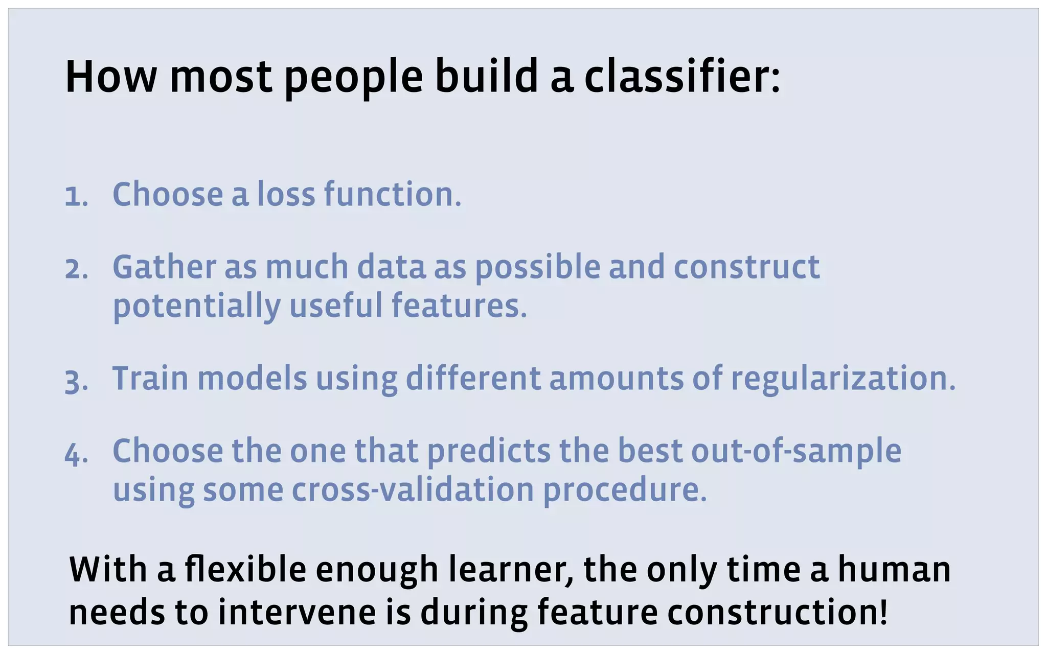 How most people build a classifier:
1. Choose a loss function.
2. Gather as much data as possible and construct
potentially useful features.
3. Train models using different amounts of regularization.
4. Choose the one that predicts the best out-of-sample
using some cross-validation procedure.
With a ﬂexible enough learner, the only time a human
needs to intervene is during feature construction!
 