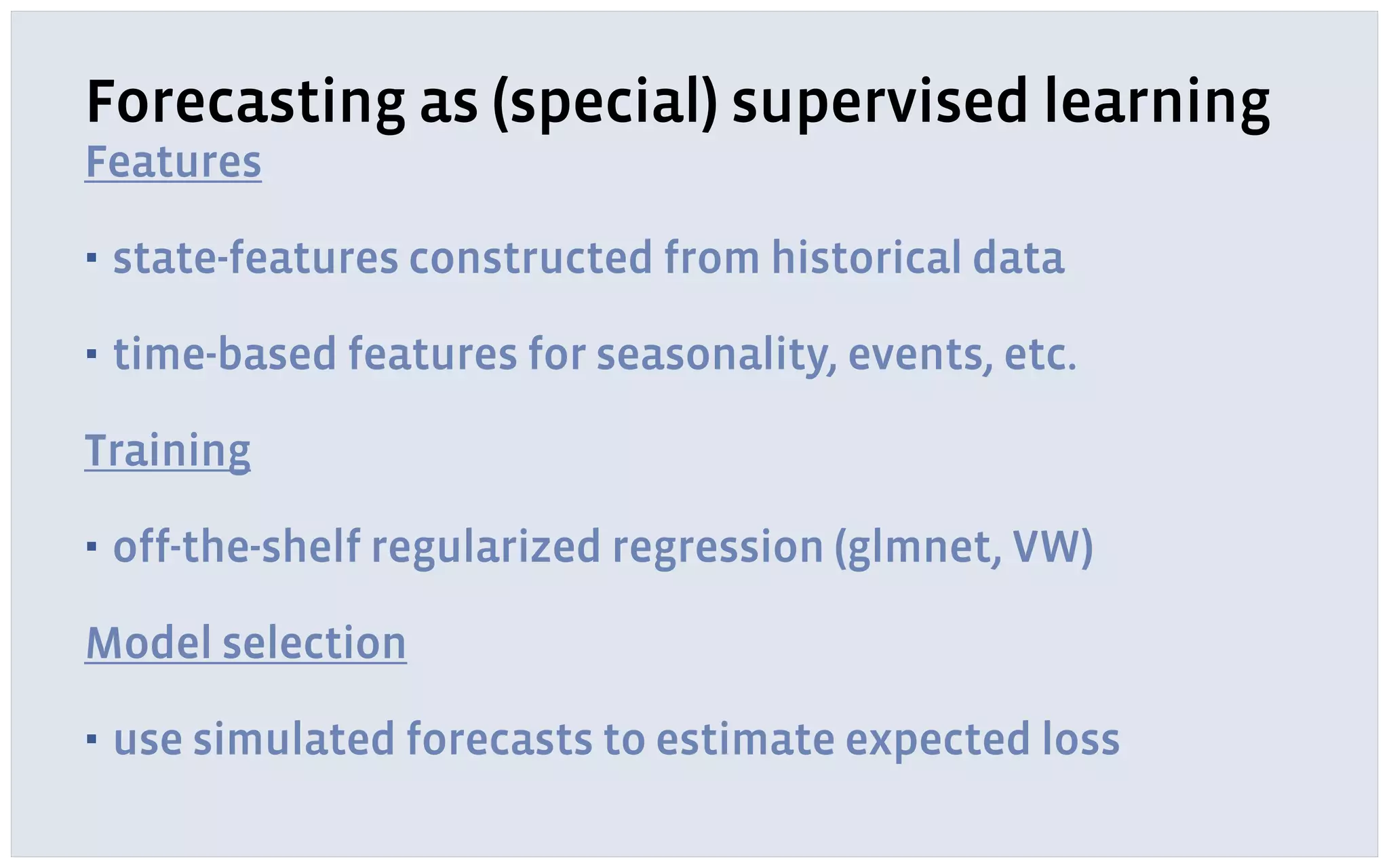 Forecasting as (special) supervised learning
Features
▪ state-features constructed from historical data
▪ time-based features for seasonality, events, etc.
Training
▪ off-the-shelf regularized regression (glmnet, VW)
Model selection
▪ use simulated forecasts to estimate expected loss
 