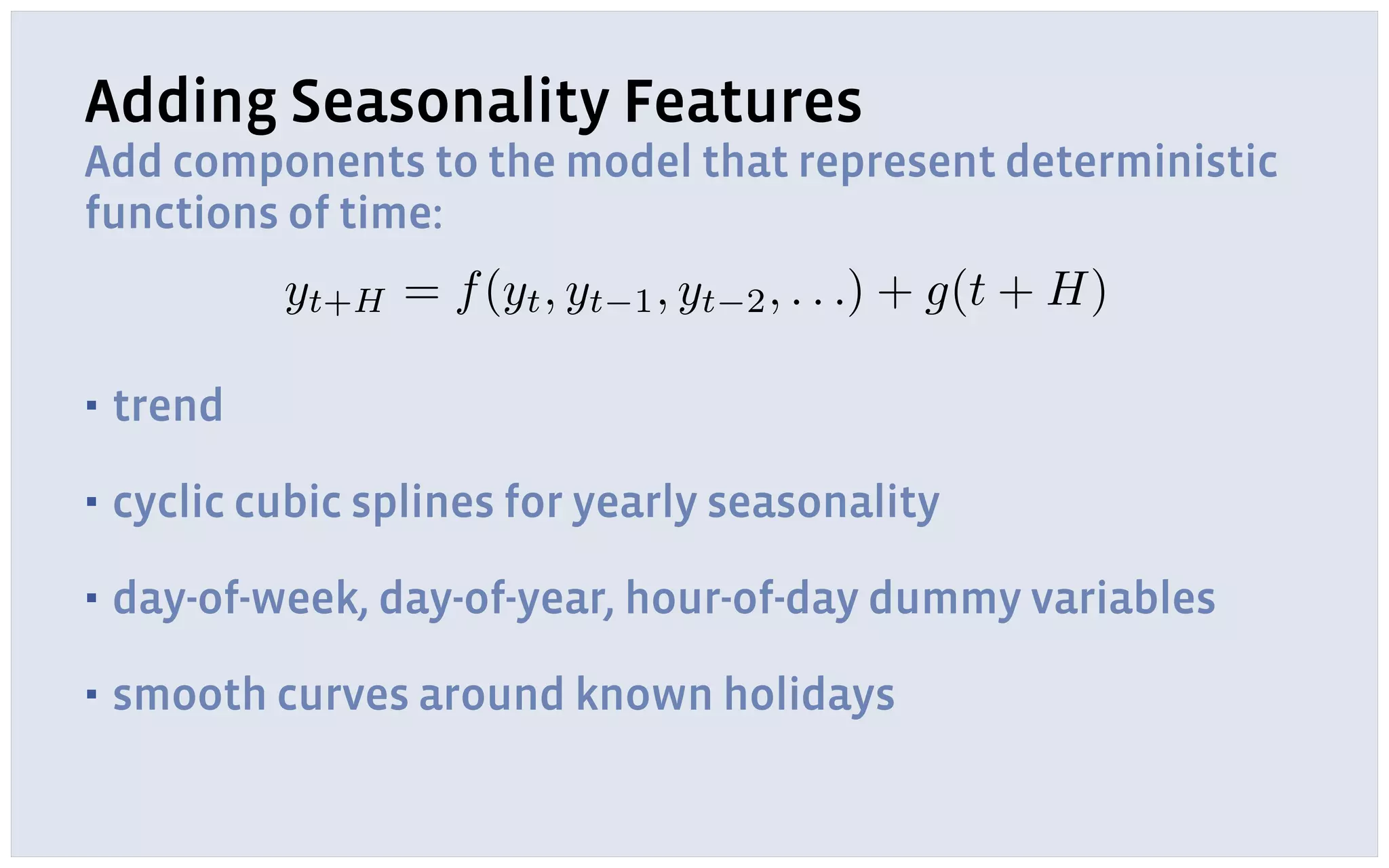 Adding Seasonality Features
Add components to the model that represent deterministic
functions of time:
▪ trend
▪ cyclic cubic splines for yearly seasonality
▪ day-of-week, day-of-year, hour-of-day dummy variables
▪ smooth curves around known holidays
yt+H = f(yt, yt 1, yt 2, . . .) + g(t + H)
 