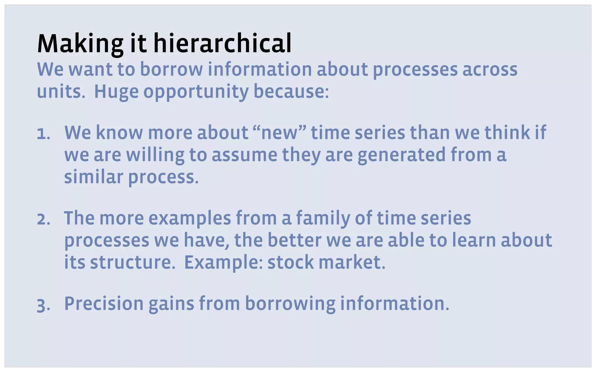 Making it hierarchical
We want to borrow information about processes across
units. Huge opportunity because:
1. We know more about “new” time series than we think if
we are willing to assume they are generated from a
similar process.
2. The more examples from a family of time series
processes we have, the better we are able to learn about
its structure. Example: stock market.
3. Precision gains from borrowing information.
 