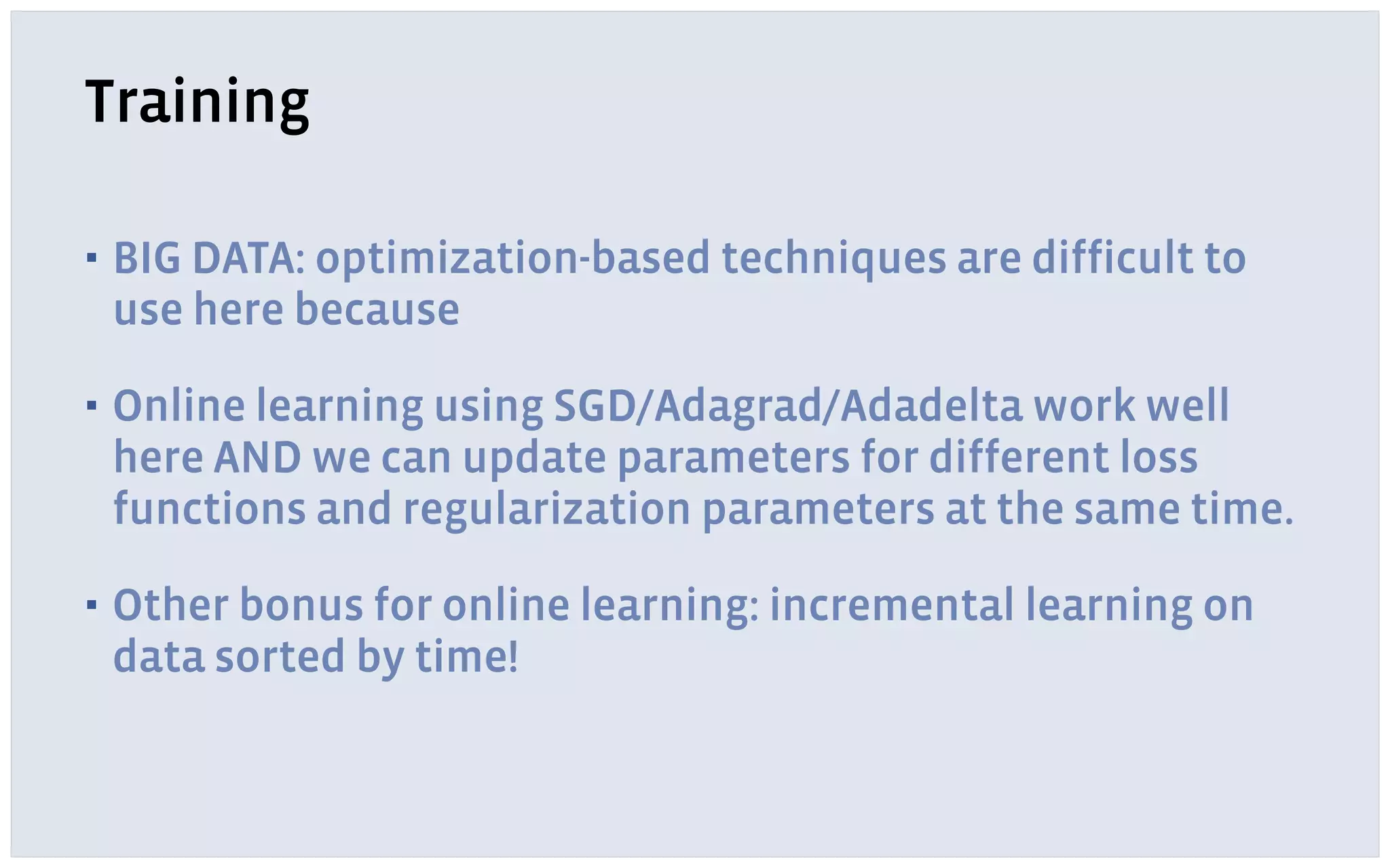 Training
▪ BIG DATA: optimization-based techniques are difficult to
use here because
▪ Online learning using SGD/Adagrad/Adadelta work well
here AND we can update parameters for different loss
functions and regularization parameters at the same time.
▪ Other bonus for online learning: incremental learning on
data sorted by time!
 