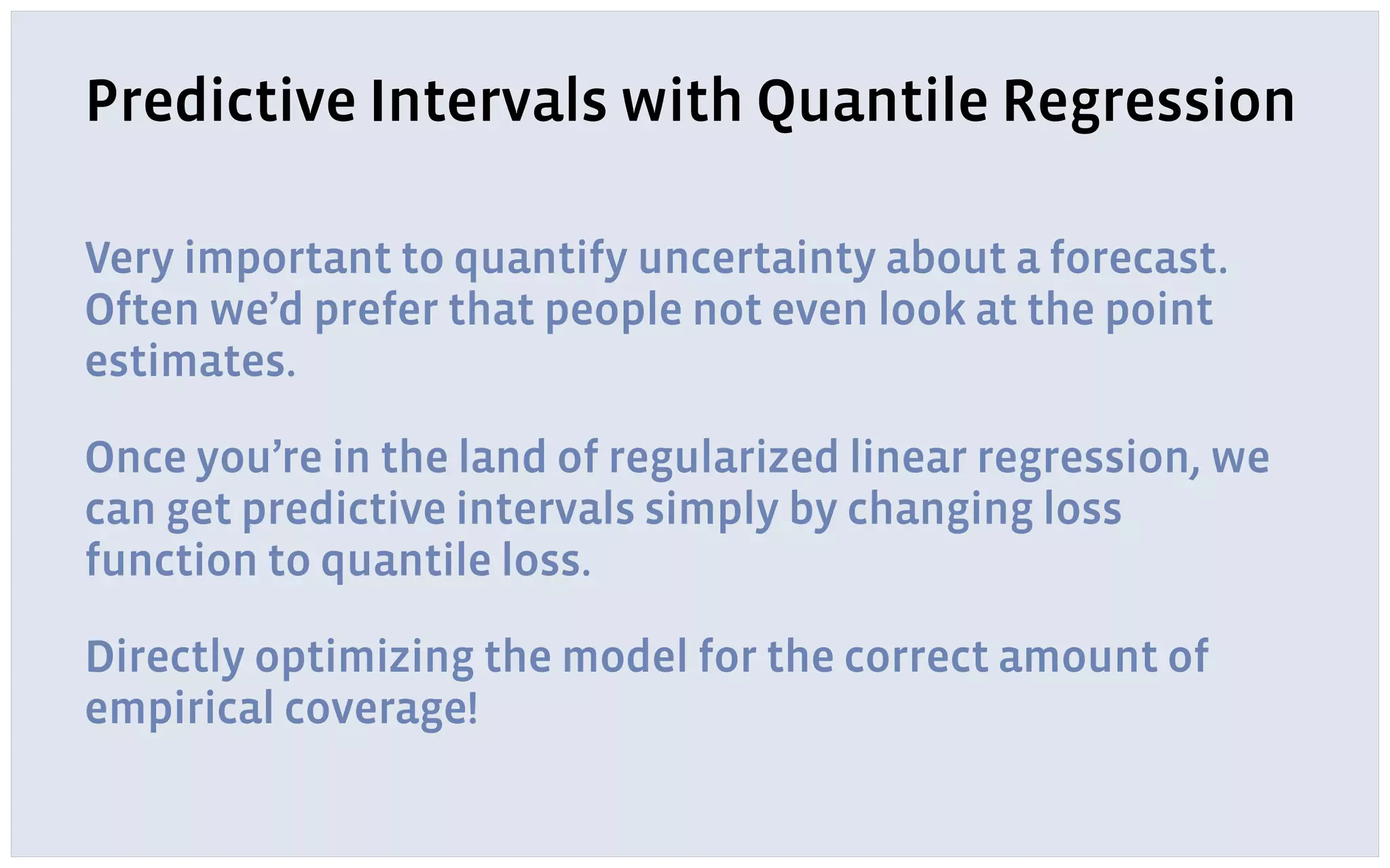 Predictive Intervals with Quantile Regression
Very important to quantify uncertainty about a forecast.
Often we’d prefer that people not even look at the point
estimates.
Once you’re in the land of regularized linear regression, we
can get predictive intervals simply by changing loss
function to quantile loss.
Directly optimizing the model for the correct amount of
empirical coverage!
 