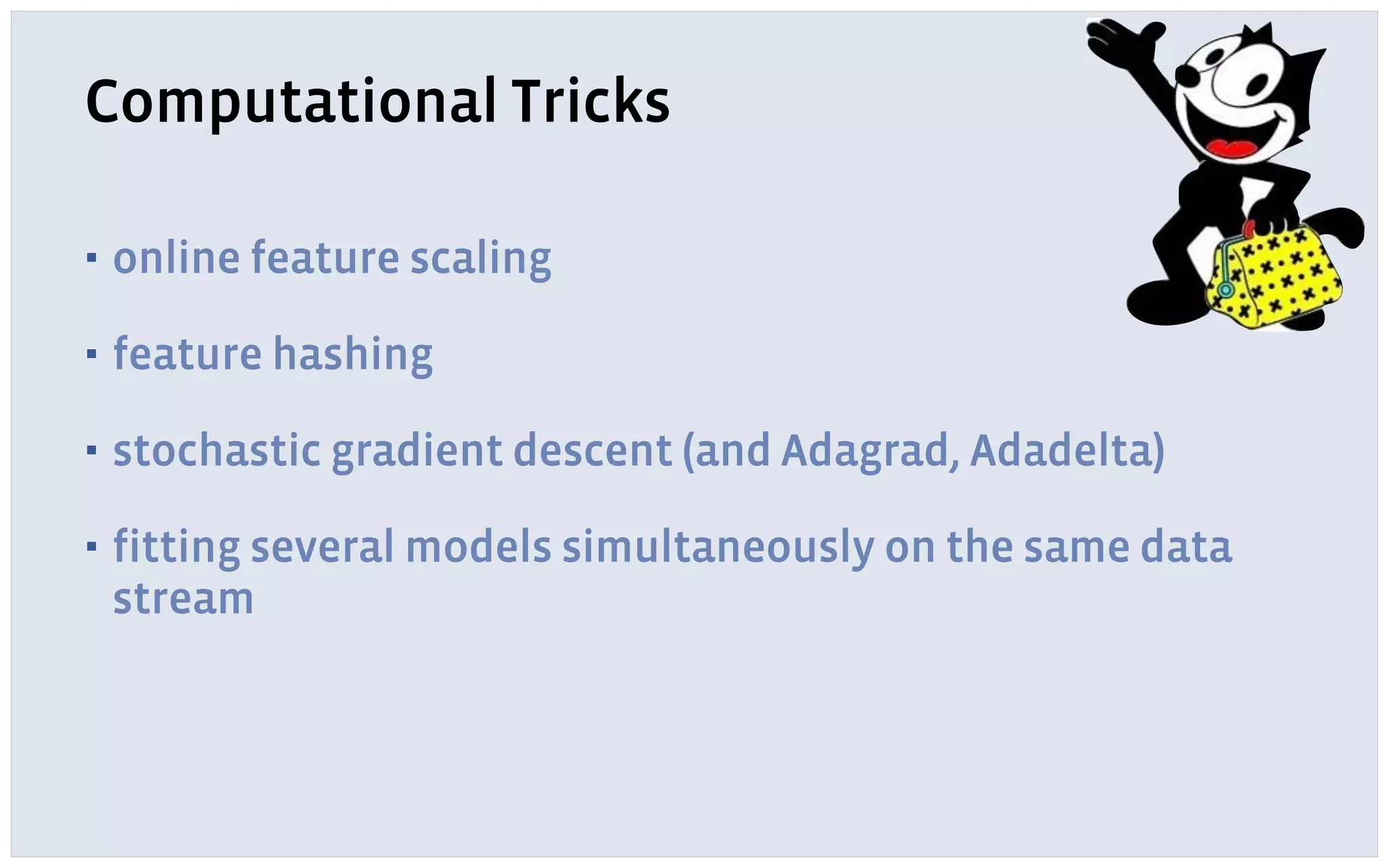 Computational Tricks
▪ online feature scaling
▪ feature hashing
▪ stochastic gradient descent (and Adagrad, Adadelta)
▪ fitting several models simultaneously on the same data
stream
 