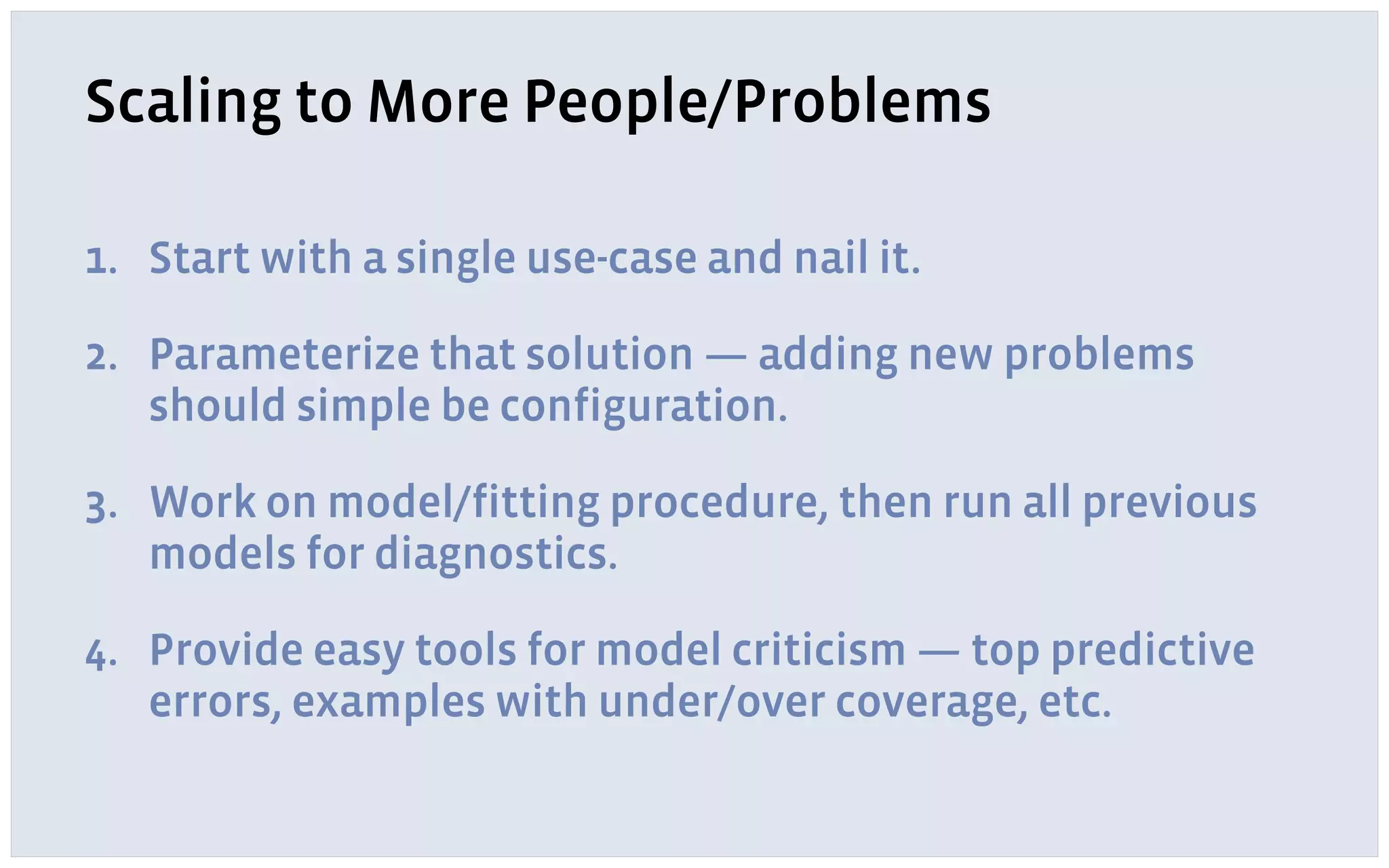 Scaling to More People/Problems
1. Start with a single use-case and nail it.
2. Parameterize that solution — adding new problems
should simple be configuration.
3. Work on model/fitting procedure, then run all previous
models for diagnostics.
4. Provide easy tools for model criticism — top predictive
errors, examples with under/over coverage, etc.
 