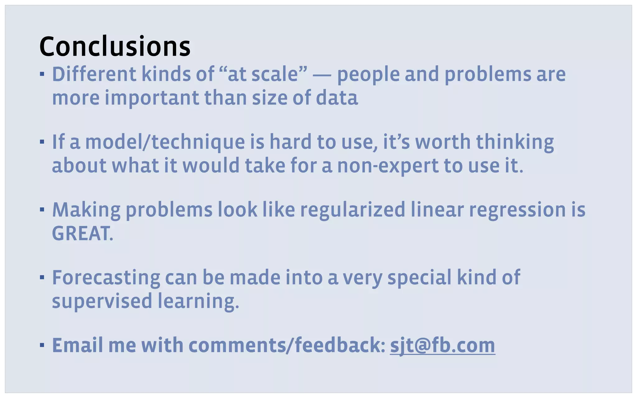 Conclusions
▪ Different kinds of “at scale” — people and problems are
more important than size of data
▪ If a model/technique is hard to use, it’s worth thinking
about what it would take for a non-expert to use it.
▪ Making problems look like regularized linear regression is
GREAT.
▪ Forecasting can be made into a very special kind of
supervised learning.
▪ Email me with comments/feedback: sjt@fb.com
 