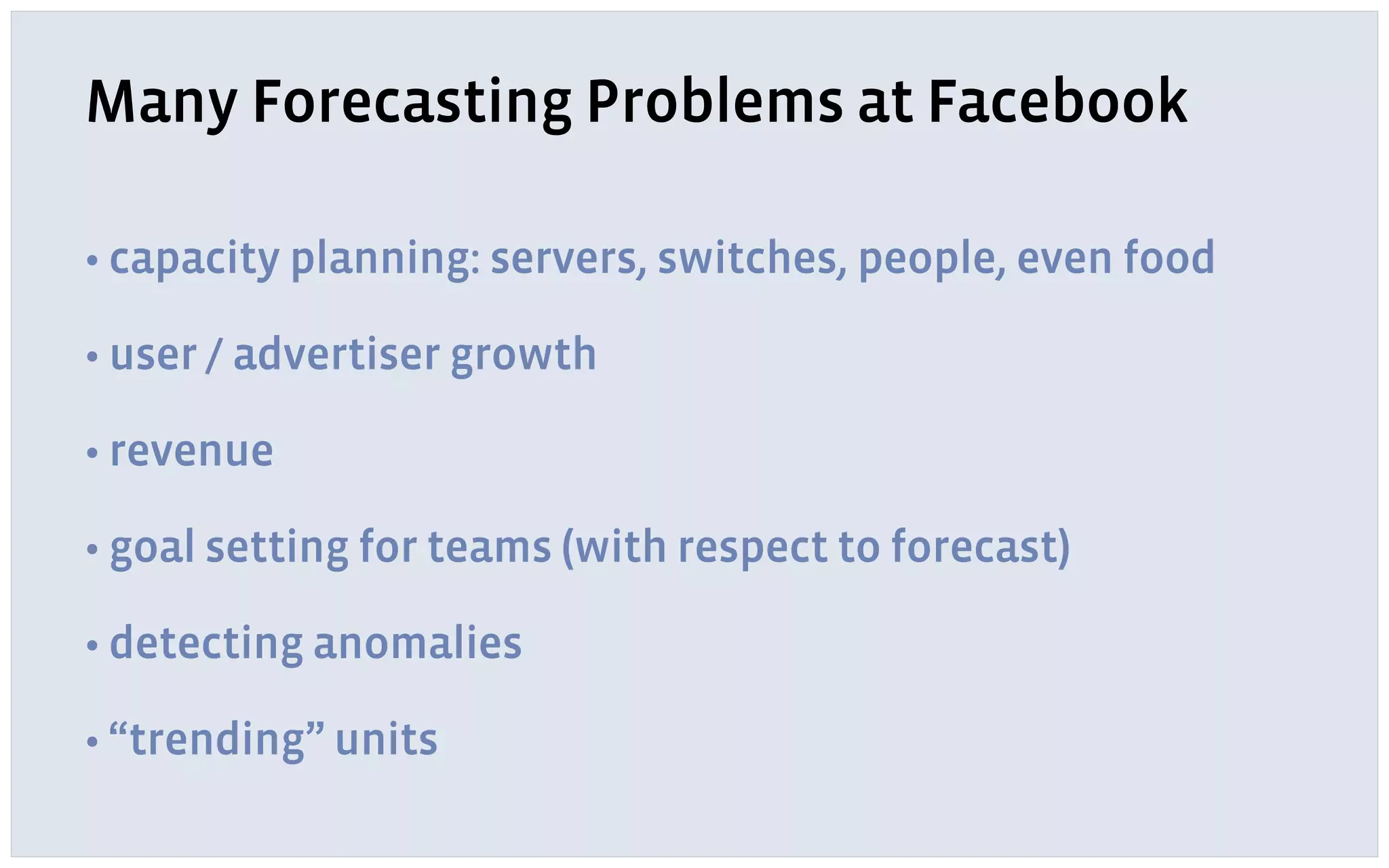 Many Forecasting Problems at Facebook
• capacity planning: servers, switches, people, even food
• user / advertiser growth
• revenue
• goal setting for teams (with respect to forecast)
• detecting anomalies
• “trending” units
 