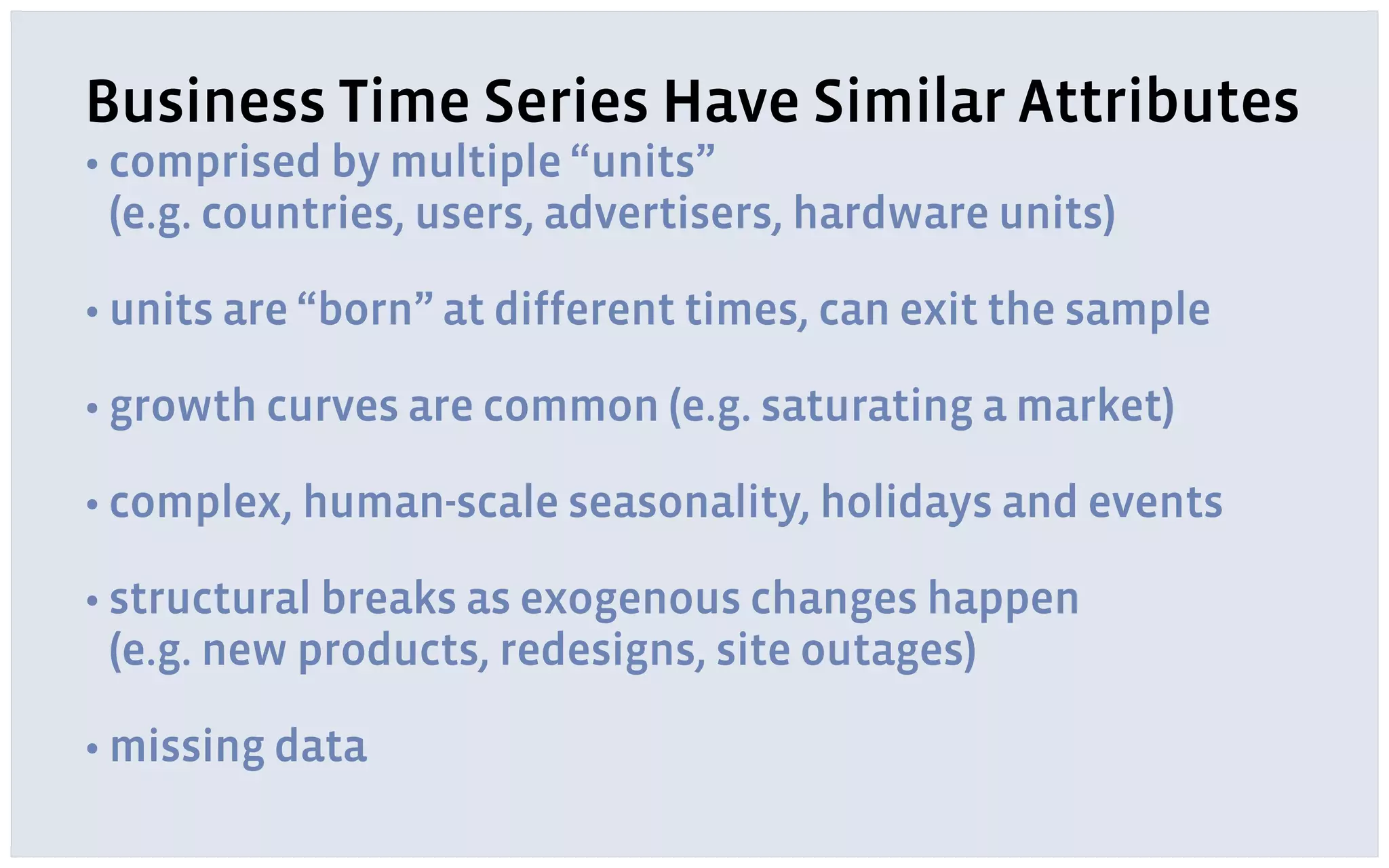 Business Time Series Have Similar Attributes
• comprised by multiple “units” 
(e.g. countries, users, advertisers, hardware units)
• units are “born” at different times, can exit the sample
• growth curves are common (e.g. saturating a market)
• complex, human-scale seasonality, holidays and events
• structural breaks as exogenous changes happen 
(e.g. new products, redesigns, site outages)
• missing data
 