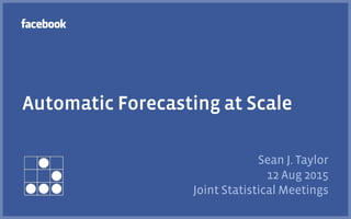 Automatic Forecasting at Scale
Sean J. Taylor
12 Aug 2015
Joint Statistical Meetings
 