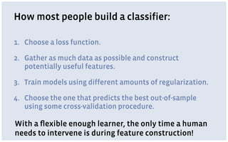 How most people build a classifier:
1. Choose a loss function.
2. Gather as much data as possible and construct
potentially useful features.
3. Train models using different amounts of regularization.
4. Choose the one that predicts the best out-of-sample
using some cross-validation procedure.
With a ﬂexible enough learner, the only time a human
needs to intervene is during feature construction!
 
