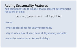 Adding Seasonality Features
Add components to the model that represent deterministic
functions of time:
▪ trend
▪ cyclic cubic splines for yearly seasonality
▪ day-of-week, day-of-year, hour-of-day dummy variables
▪ smooth curves around known holidays
yt+H = f(yt, yt 1, yt 2, . . .) + g(t + H)
 