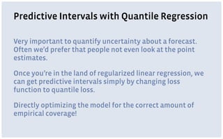 Predictive Intervals with Quantile Regression
Very important to quantify uncertainty about a forecast.
Often we’d prefer that people not even look at the point
estimates.
Once you’re in the land of regularized linear regression, we
can get predictive intervals simply by changing loss
function to quantile loss.
Directly optimizing the model for the correct amount of
empirical coverage!
 