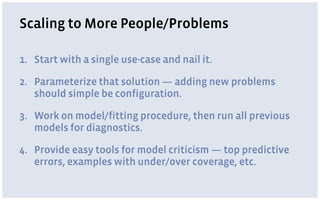 Scaling to More People/Problems
1. Start with a single use-case and nail it.
2. Parameterize that solution — adding new problems
should simple be configuration.
3. Work on model/fitting procedure, then run all previous
models for diagnostics.
4. Provide easy tools for model criticism — top predictive
errors, examples with under/over coverage, etc.
 