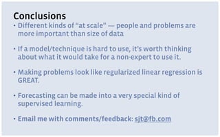Conclusions
▪ Different kinds of “at scale” — people and problems are
more important than size of data
▪ If a model/technique is hard to use, it’s worth thinking
about what it would take for a non-expert to use it.
▪ Making problems look like regularized linear regression is
GREAT.
▪ Forecasting can be made into a very special kind of
supervised learning.
▪ Email me with comments/feedback: sjt@fb.com
 