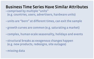 Business Time Series Have Similar Attributes
• comprised by multiple “units” 
(e.g. countries, users, advertisers, hardware units)
• units are “born” at different times, can exit the sample
• growth curves are common (e.g. saturating a market)
• complex, human-scale seasonality, holidays and events
• structural breaks as exogenous changes happen 
(e.g. new products, redesigns, site outages)
• missing data
 